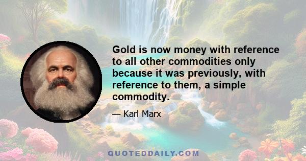 Gold is now money with reference to all other commodities only because it was previously, with reference to them, a simple commodity.