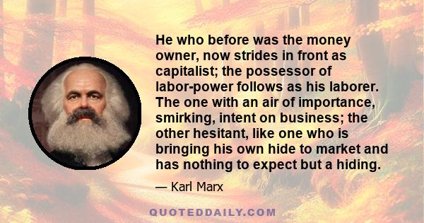 He who before was the money owner, now strides in front as capitalist; the possessor of labor-power follows as his laborer. The one with an air of importance, smirking, intent on business; the other hesitant, like one