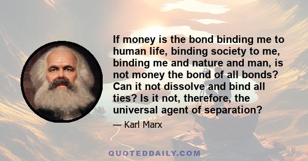 If money is the bond binding me to human life, binding society to me, binding me and nature and man, is not money the bond of all bonds? Can it not dissolve and bind all ties? Is it not, therefore, the universal agent