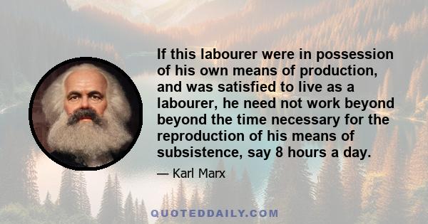 If this labourer were in possession of his own means of production, and was satisfied to live as a labourer, he need not work beyond beyond the time necessary for the reproduction of his means of subsistence, say 8