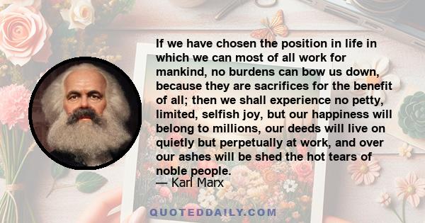 If we have chosen the position in life in which we can most of all work for mankind, no burdens can bow us down, because they are sacrifices for the benefit of all; then we shall experience no petty, limited, selfish