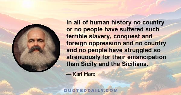 In all of human history no country or no people have suffered such terrible slavery, conquest and foreign oppression and no country and no people have struggled so strenuously for their emancipation than Sicily and the