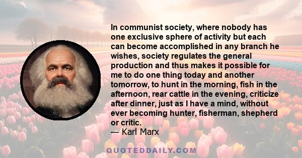 In communist society, where nobody has one exclusive sphere of activity but each can become accomplished in any branch he wishes, society regulates the general production and thus makes it possible for me to do one