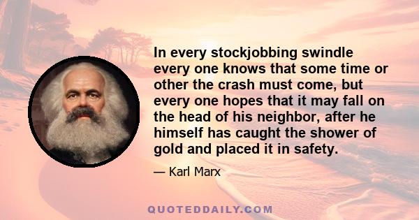 In every stockjobbing swindle every one knows that some time or other the crash must come, but every one hopes that it may fall on the head of his neighbor, after he himself has caught the shower of gold and placed it