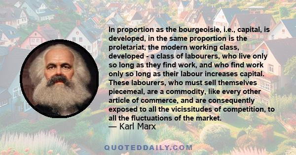 In proportion as the bourgeoisie, i.e., capital, is developed, in the same proportion is the proletariat, the modern working class, developed - a class of labourers, who live only so long as they find work, and who find 