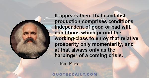 It appears then, that capitalist production comprises conditions independent of good or bad will, conditions which permit the working-class to enjoy that relative prosperity only momentarily, and at that always only as