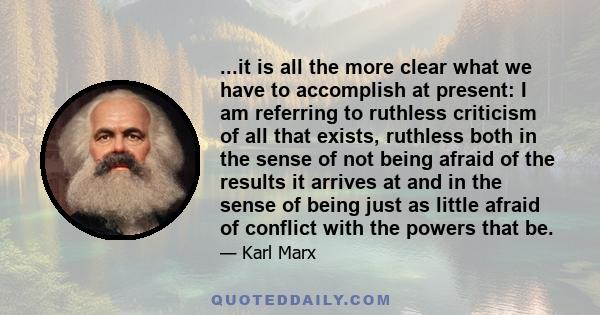 ...it is all the more clear what we have to accomplish at present: I am referring to ruthless criticism of all that exists, ruthless both in the sense of not being afraid of the results it arrives at and in the sense of 