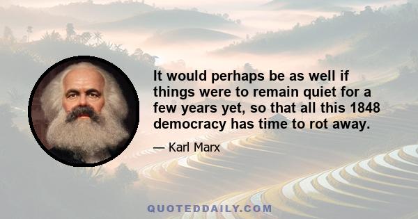 It would perhaps be as well if things were to remain quiet for a few years yet, so that all this 1848 democracy has time to rot away.