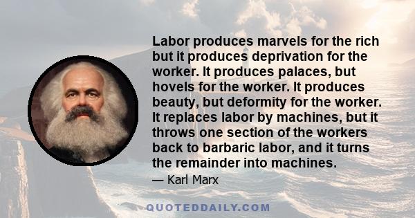 Labor produces marvels for the rich but it produces deprivation for the worker. It produces palaces, but hovels for the worker. It produces beauty, but deformity for the worker. It replaces labor by machines, but it