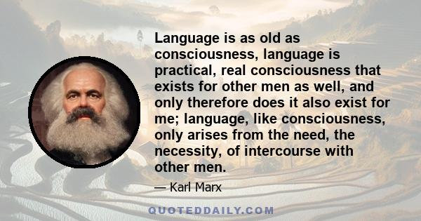 Language is as old as consciousness, language is practical, real consciousness that exists for other men as well, and only therefore does it also exist for me; language, like consciousness, only arises from the need,