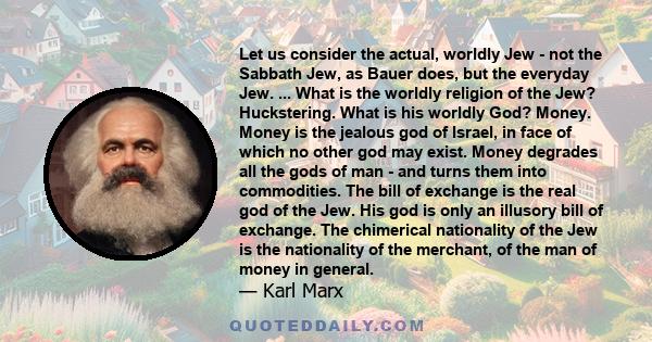 Let us consider the actual, worldly Jew - not the Sabbath Jew, as Bauer does, but the everyday Jew. ... What is the worldly religion of the Jew? Huckstering. What is his worldly God? Money. Money is the jealous god of