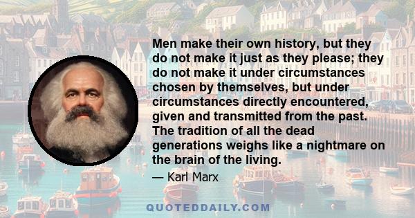 Men make their own history, but they do not make it just as they please; they do not make it under circumstances chosen by themselves, but under circumstances directly encountered, given and transmitted from the past.