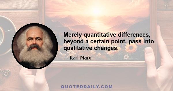 Merely quantitative differences, beyond a certain point, pass into qualitative changes.