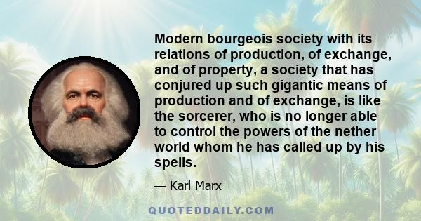 Modern bourgeois society with its relations of production, of exchange, and of property, a society that has conjured up such gigantic means of production and of exchange, is like the sorcerer, who is no longer able to