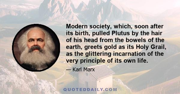 Modern society, which, soon after its birth, pulled Plutus by the hair of his head from the bowels of the earth, greets gold as its Holy Grail, as the glittering incarnation of the very principle of its own life.