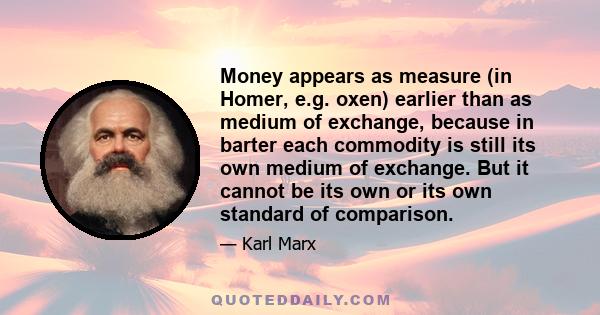 Money appears as measure (in Homer, e.g. oxen) earlier than as medium of exchange, because in barter each commodity is still its own medium of exchange. But it cannot be its own or its own standard of comparison.