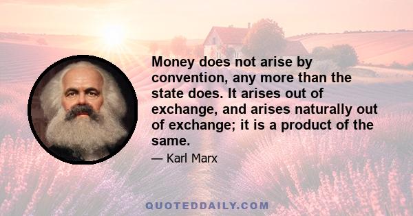 Money does not arise by convention, any more than the state does. It arises out of exchange, and arises naturally out of exchange; it is a product of the same.