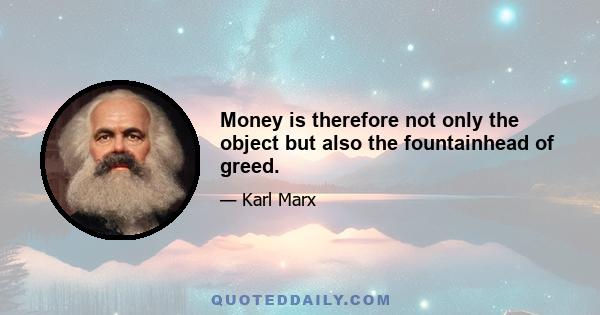 Money is therefore not only the object but also the fountainhead of greed.