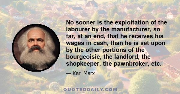 No sooner is the exploitation of the labourer by the manufacturer, so far, at an end, that he receives his wages in cash, than he is set upon by the other portions of the bourgeoisie, the landlord, the shopkeeper, the