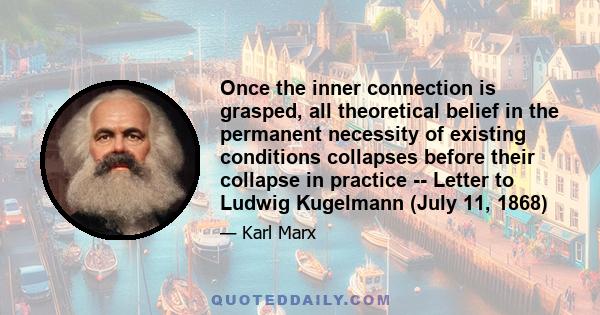 Once the inner connection is grasped, all theoretical belief in the permanent necessity of existing conditions collapses before their collapse in practice -- Letter to Ludwig Kugelmann (July 11, 1868)