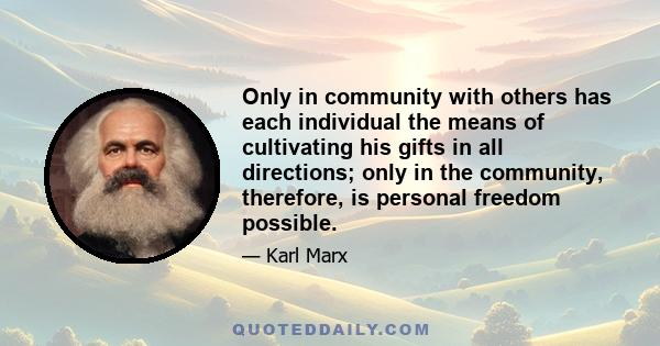 Only in community with others has each individual the means of cultivating his gifts in all directions; only in the community, therefore, is personal freedom possible.