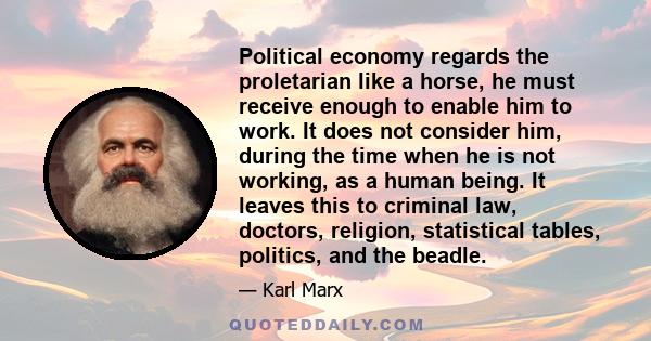 Political economy regards the proletarian like a horse, he must receive enough to enable him to work. It does not consider him, during the time when he is not working, as a human being. It leaves this to criminal law,