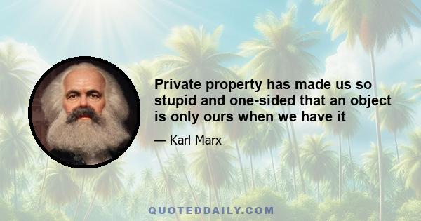 Private property has made us so stupid and one-sided that an object is only ours when we have it