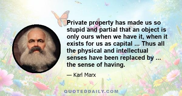 Private property has made us so stupid and partial that an object is only ours when we have it, when it exists for us as capital ... Thus all the physical and intellectual senses have been replaced by ... the sense of