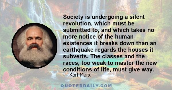 Society is undergoing a silent revolution, which must be submitted to, and which takes no more notice of the human existences it breaks down than an earthquake regards the houses it subverts. The classes and the races,