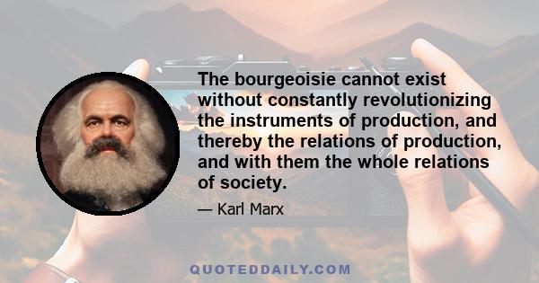 The bourgeoisie cannot exist without constantly revolutionizing the instruments of production, and thereby the relations of production, and with them the whole relations of society.