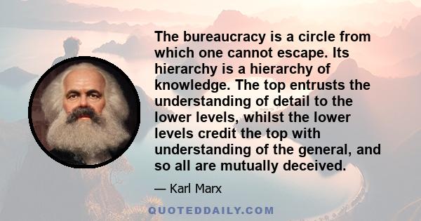 The bureaucracy is a circle from which one cannot escape. Its hierarchy is a hierarchy of knowledge. The top entrusts the understanding of detail to the lower levels, whilst the lower levels credit the top with