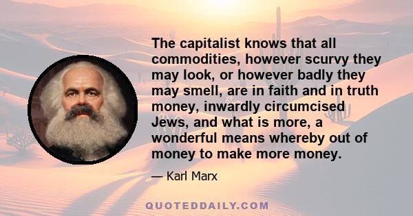 The capitalist knows that all commodities, however scurvy they may look, or however badly they may smell, are in faith and in truth money, inwardly circumcised Jews, and what is more, a wonderful means whereby out of