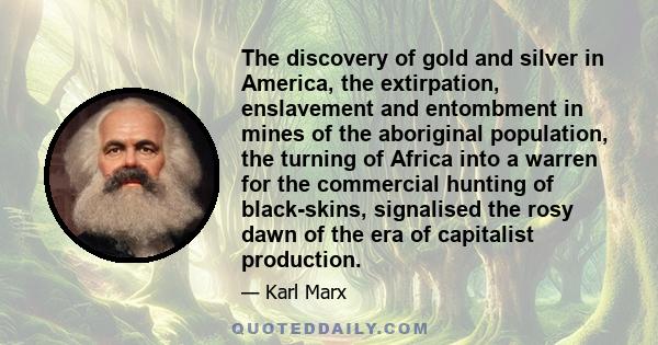 The discovery of gold and silver in America, the extirpation, enslavement and entombment in mines of the aboriginal population, the turning of Africa into a warren for the commercial hunting of black-skins, signalised