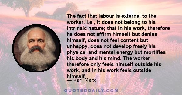 The fact that labour is external to the worker, i.e., it does not belong to his intrinsic nature; that in his work, therefore he does not affirm himself but denies himself, does not feel content but unhappy, does not