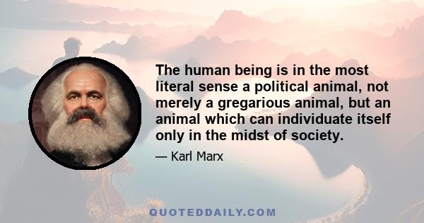 The human being is in the most literal sense a political animal, not merely a gregarious animal, but an animal which can individuate itself only in the midst of society.