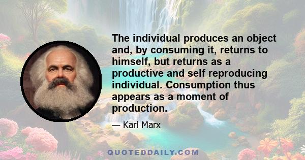 The individual produces an object and, by consuming it, returns to himself, but returns as a productive and self reproducing individual. Consumption thus appears as a moment of production.