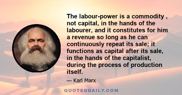 The labour-power is a commodity , not capital, in the hands of the labourer, and it constitutes for him a revenue so long as he can continuously repeat its sale; it functions as capital after its sale, in the hands of