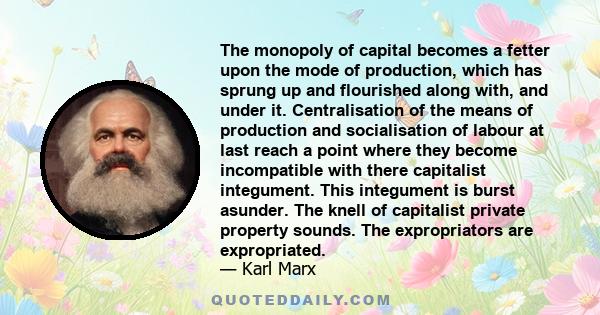 The monopoly of capital becomes a fetter upon the mode of production, which has sprung up and flourished along with, and under it. Centralisation of the means of production and socialisation of labour at last reach a