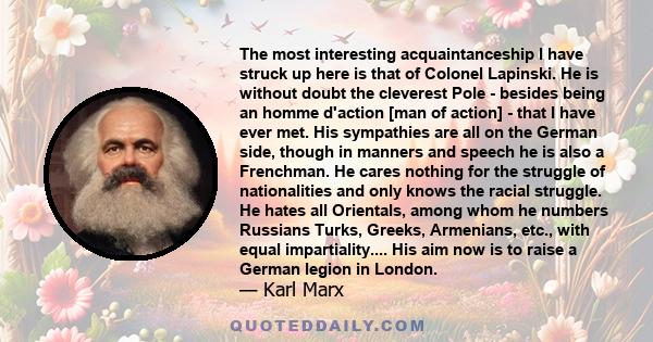 The most interesting acquaintanceship I have struck up here is that of Colonel Lapinski. He is without doubt the cleverest Pole - besides being an homme d'action [man of action] - that I have ever met. His sympathies