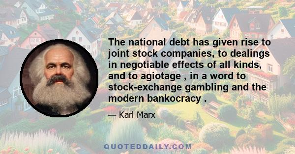 The national debt has given rise to joint stock companies, to dealings in negotiable effects of all kinds, and to agiotage , in a word to stock-exchange gambling and the modern bankocracy .