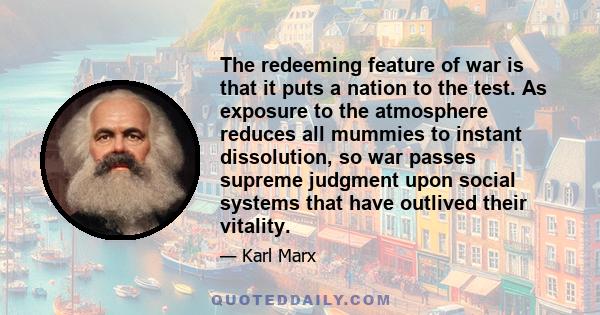 The redeeming feature of war is that it puts a nation to the test. As exposure to the atmosphere reduces all mummies to instant dissolution, so war passes supreme judgment upon social systems that have outlived their