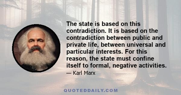 The state is based on this contradiction. It is based on the contradiction between public and private life, between universal and particular interests. For this reason, the state must confine itself to formal, negative