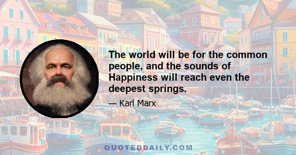 The world will be for the common people, and the sounds of Happiness will reach even the deepest springs.