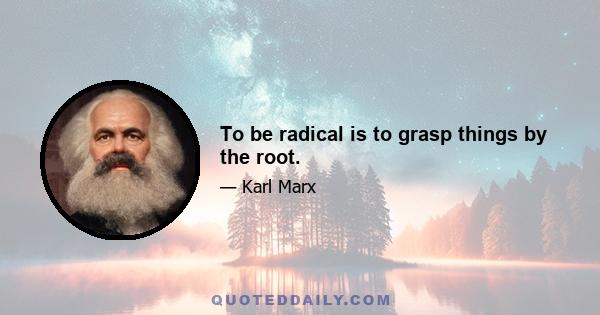 To be radical is to grasp things by the root.