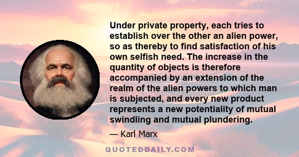 Under private property, each tries to establish over the other an alien power, so as thereby to find satisfaction of his own selfish need. The increase in the quantity of objects is therefore accompanied by an extension 