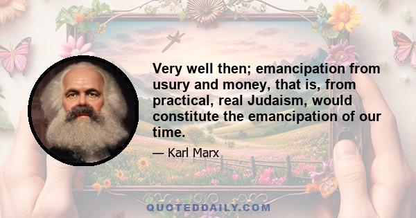 Very well then; emancipation from usury and money, that is, from practical, real Judaism, would constitute the emancipation of our time.