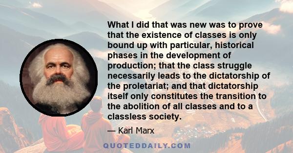 What I did that was new was to prove that the existence of classes is only bound up with particular, historical phases in the development of production; that the class struggle necessarily leads to the dictatorship of