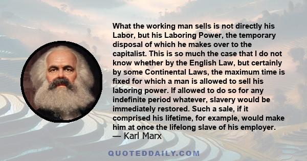 What the working man sells is not directly his Labor, but his Laboring Power, the temporary disposal of which he makes over to the capitalist. This is so much the case that I do not know whether by the English Law, but