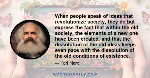 When people speak of ideas that revolutionize society, they do but express the fact that within the old society, the elements of a new one have been created, and that the dissolution of the old ideas keeps even pace