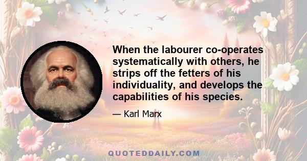 When the labourer co-operates systematically with others, he strips off the fetters of his individuality, and develops the capabilities of his species.